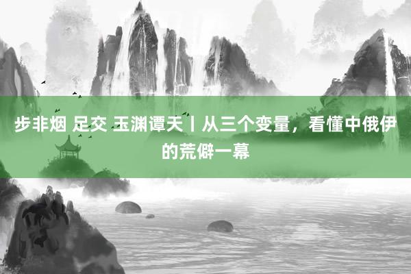 步非烟 足交 玉渊谭天丨从三个变量，看懂中俄伊的荒僻一幕