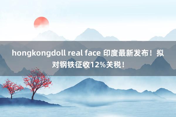 hongkongdoll real face 印度最新发布！拟对钢铁征收12%关税！