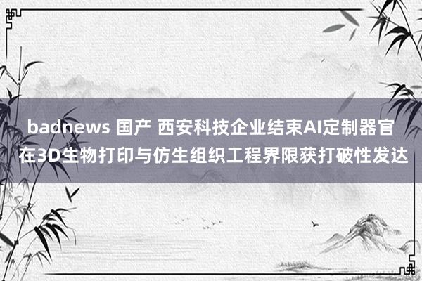 badnews 国产 西安科技企业结束AI定制器官 在3D生物打印与仿生组织工程界限获打破性发达