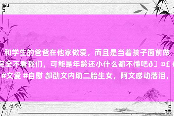和学生的爸爸在他家做爱，而且是当着孩子面前做爱，太刺激了，孩子完全不看我们，可能是年龄还小什么都不懂吧🤣 #同城 #文爱 #自慰 郝劭文内助二胎生女，阿文感动落泪，萌宝头发浓密遗传爸爸小胖脸