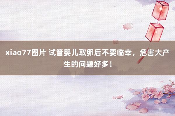 xiao77图片 试管婴儿取卵后不要临幸，危害大产生的问题好多！