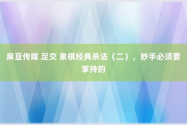 麻豆传媒 足交 象棋经典杀法（二），妙手必须要掌持的