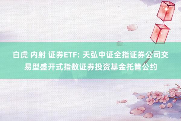 白虎 内射 证券ETF: 天弘中证全指证券公司交易型盛开式指数证券投资基金托管公约