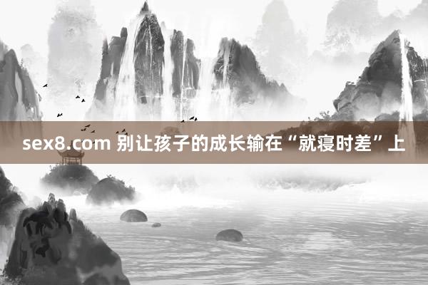 sex8.com 别让孩子的成长输在“就寝时差”上