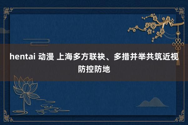 hentai 动漫 上海多方联袂、多措并举共筑近视防控防地