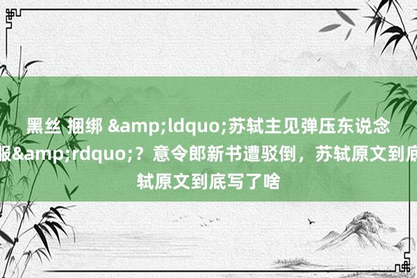 黑丝 捆绑 &ldquo;苏轼主见弹压东说念主民不服&rdquo;？意令郎新书遭驳倒，苏轼原文到底写了啥