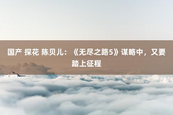 国产 探花 陈贝儿：《无尽之路5》谋略中，又要踏上征程