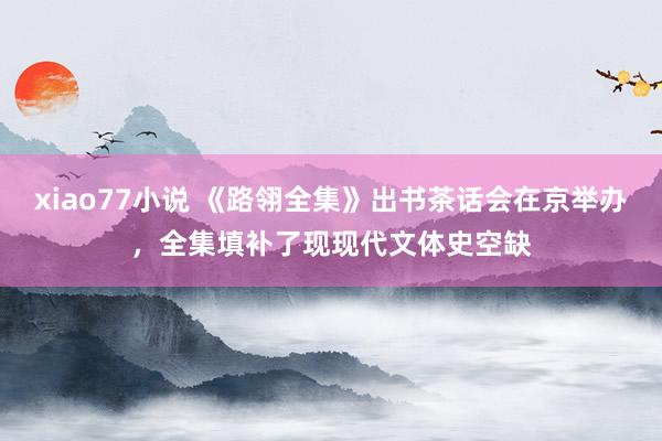 xiao77小说 《路翎全集》出书茶话会在京举办，全集填补了现现代文体史空缺