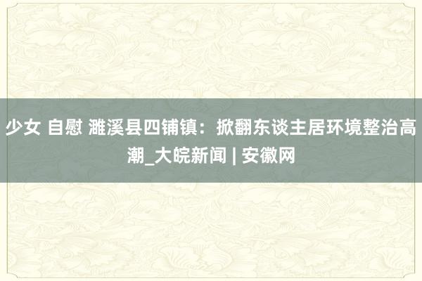 少女 自慰 濉溪县四铺镇：掀翻东谈主居环境整治高潮_大皖新闻 | 安徽网