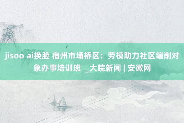 jisoo ai换脸 宿州市埇桥区：劳模助力社区编削对象办事培训班  _大皖新闻 | 安徽网