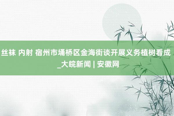 丝袜 内射 宿州市埇桥区金海街谈开展义务植树看成  _大皖新闻 | 安徽网