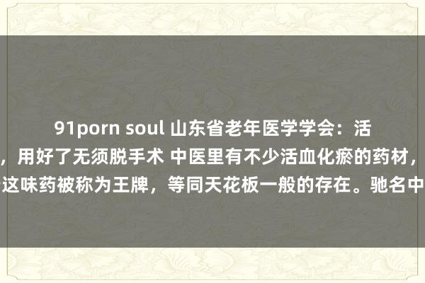91porn soul 山东省老年医学学会：活血化瘀的王牌：王不留行，用好了无须脱手术 中医里有不少活血化瘀的药材，其中王不留行这味药被称为王牌，等同天花板一般的存在。驰名中医李时珍曾说它行走而不助，哪怕有王...