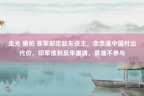 走光 偷拍 菲军却定敌东谈主，念念逼中国付出代价，印军接到反华邀请，莫迪不参与