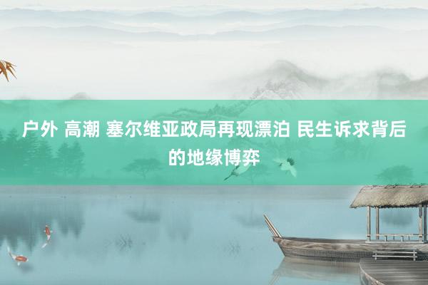 户外 高潮 塞尔维亚政局再现漂泊 民生诉求背后的地缘博弈