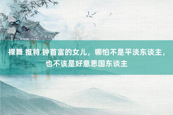 裸舞 推特 钟首富的女儿，哪怕不是平淡东谈主，也不该是好意思国东谈主