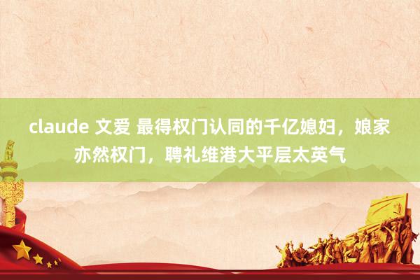 claude 文爱 最得权门认同的千亿媳妇，娘家亦然权门，聘礼维港大平层太英气