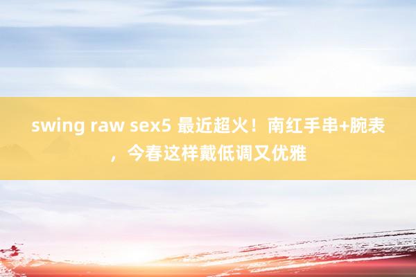swing raw sex5 最近超火！南红手串+腕表，今春这样戴低调又优雅
