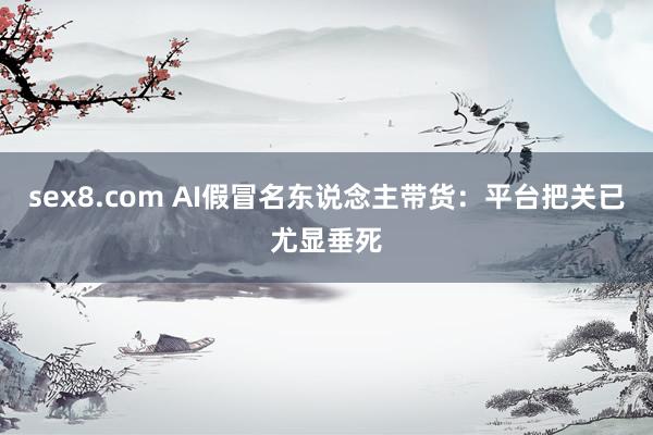 sex8.com AI假冒名东说念主带货：平台把关已尤显垂死