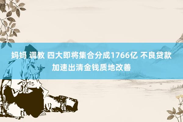妈妈 调教 四大即将集合分成1766亿 不良贷款加速出清金钱质地改善