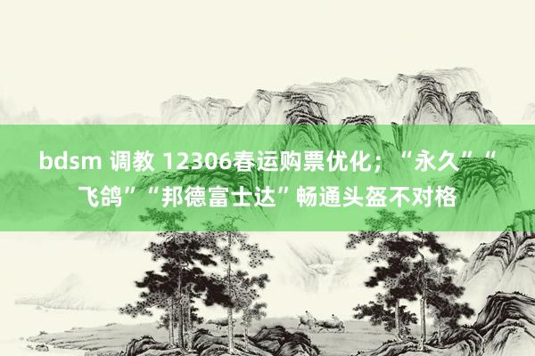 bdsm 调教 12306春运购票优化；“永久”“飞鸽”“邦德富士达”畅通头盔不对格