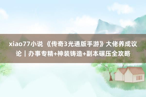 xiao77小说 《传奇3光通版手游》大佬养成议论｜办事专精+神装铸造+副本碾压全攻略