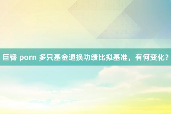 巨臀 porn 多只基金退换功绩比拟基准，有何变化？