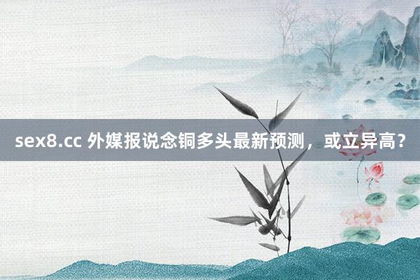 sex8.cc 外媒报说念铜多头最新预测，或立异高？