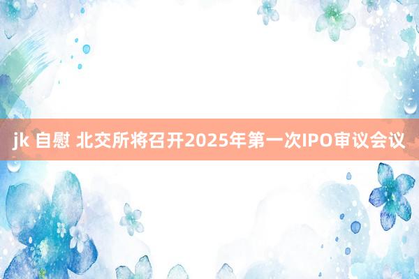 jk 自慰 北交所将召开2025年第一次IPO审议会议