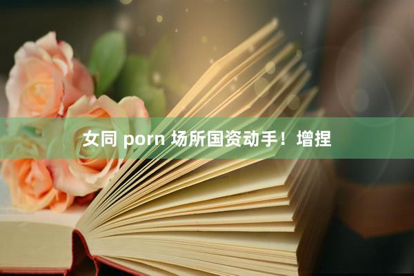 女同 porn 场所国资动手！增捏