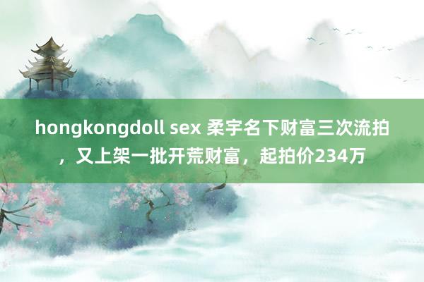 hongkongdoll sex 柔宇名下财富三次流拍，又上架一批开荒财富，起拍价234万
