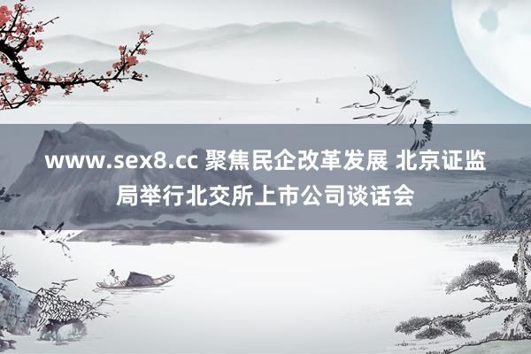 www.sex8.cc 聚焦民企改革发展 北京证监局举行北交所上市公司谈话会