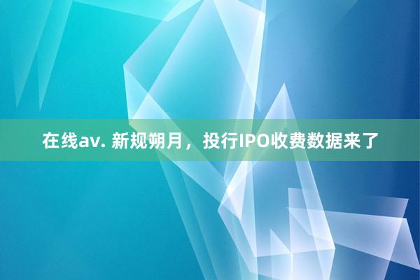 在线av. 新规朔月，投行IPO收费数据来了