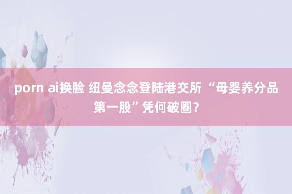 porn ai换脸 纽曼念念登陆港交所 “母婴养分品第一股”凭何破圈？