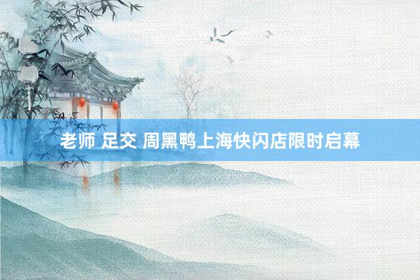 老师 足交 周黑鸭上海快闪店限时启幕