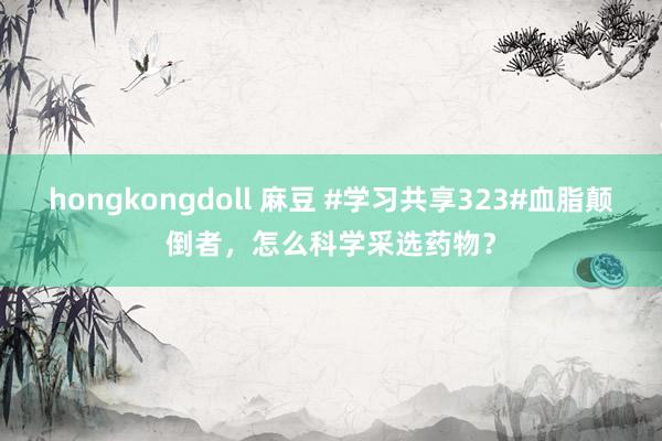 hongkongdoll 麻豆 #学习共享323#血脂颠倒者，怎么科学采选药物？