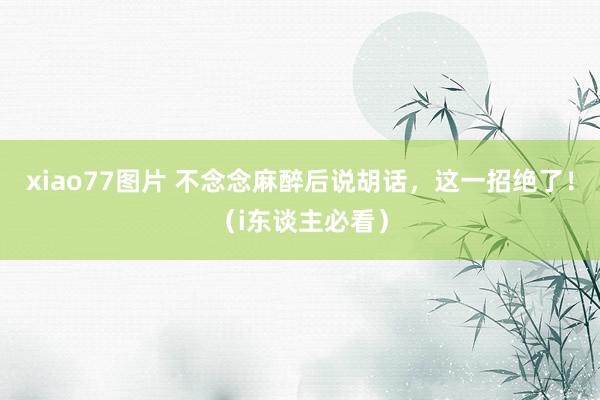xiao77图片 不念念麻醉后说胡话，这一招绝了！（i东谈主必看）