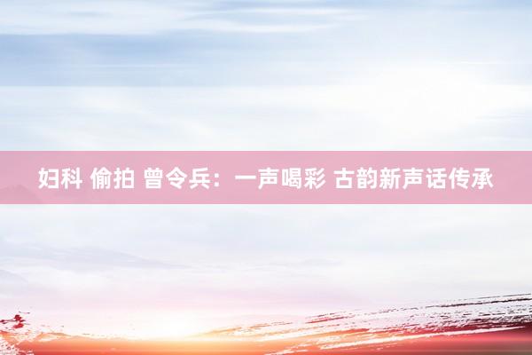 妇科 偷拍 曾令兵：一声喝彩 古韵新声话传承
