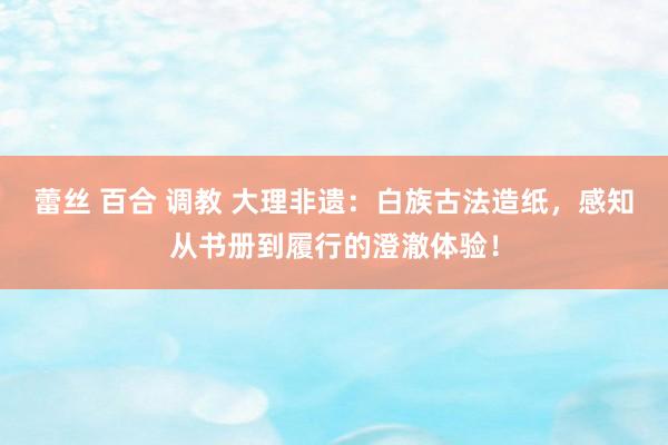蕾丝 百合 调教 大理非遗：白族古法造纸，感知从书册到履行的澄澈体验！