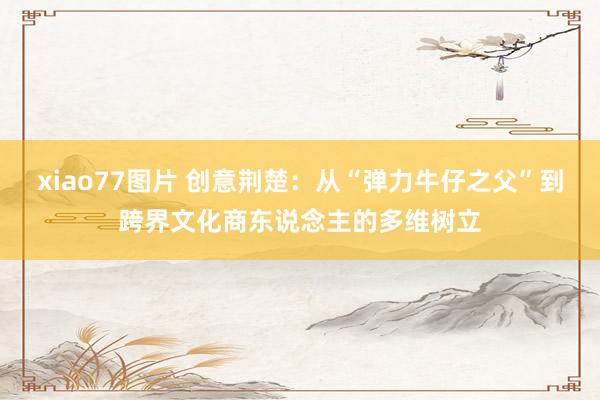 xiao77图片 创意荆楚：从“弹力牛仔之父”到跨界文化商东说念主的多维树立
