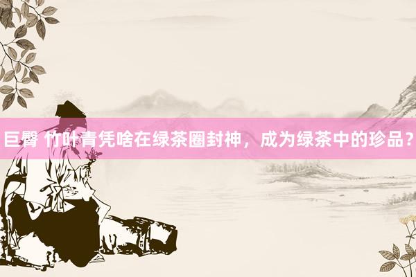 巨臀 竹叶青凭啥在绿茶圈封神，成为绿茶中的珍品？