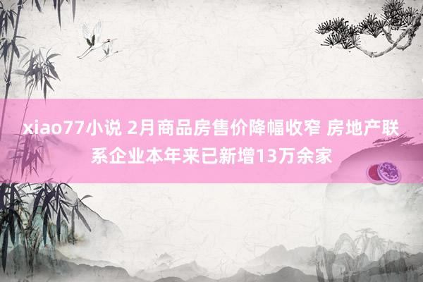 xiao77小说 2月商品房售价降幅收窄 房地产联系企业本年来已新增13万余家