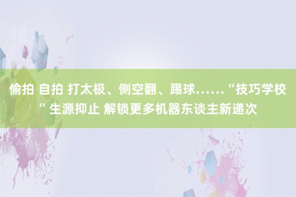 偷拍 自拍 打太极、侧空翻、踢球……“技巧学校”生源抑止 解锁更多机器东谈主新递次