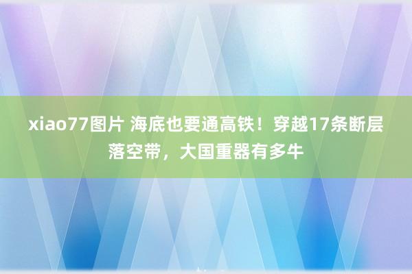 xiao77图片 海底也要通高铁！穿越17条断层落空带，大国重器有多牛