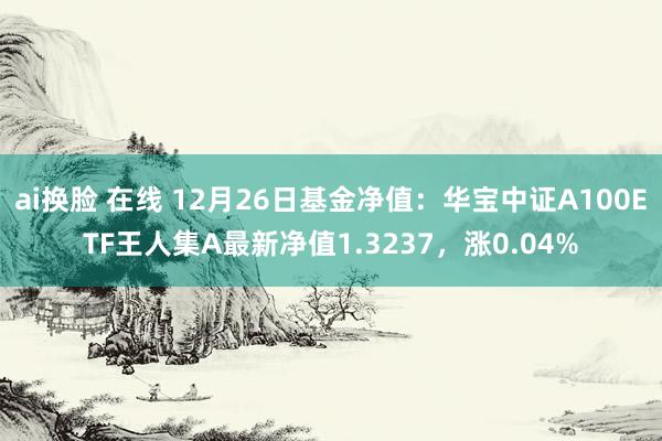 ai换脸 在线 12月26日基金净值：华宝中证A100ETF王人集A最新净值1.3237，涨0.04%