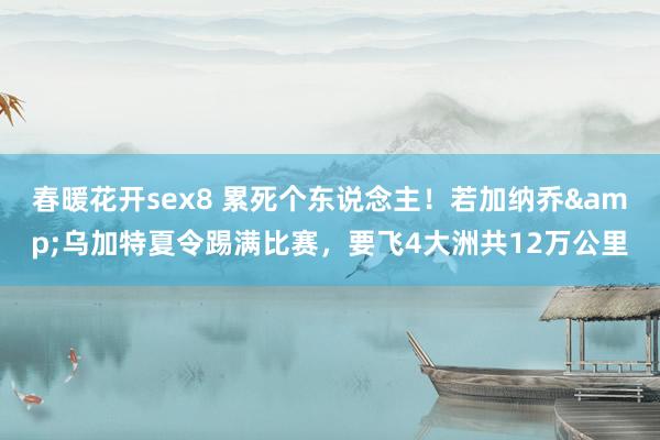 春暖花开sex8 累死个东说念主！若加纳乔&乌加特夏令踢满比赛，要飞4大洲共12万公里