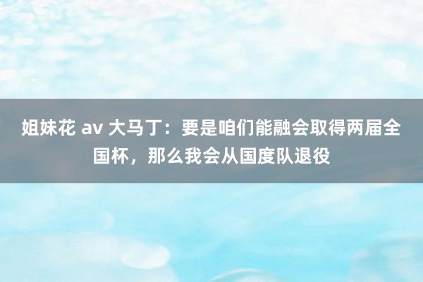 姐妹花 av 大马丁：要是咱们能融会取得两届全国杯，那么我会从国度队退役