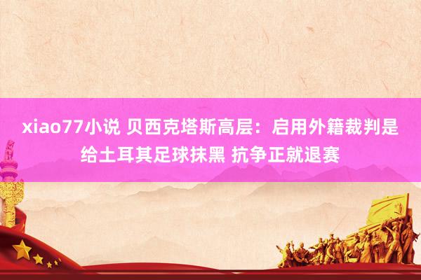 xiao77小说 贝西克塔斯高层：启用外籍裁判是给土耳其足球抹黑 抗争正就退赛