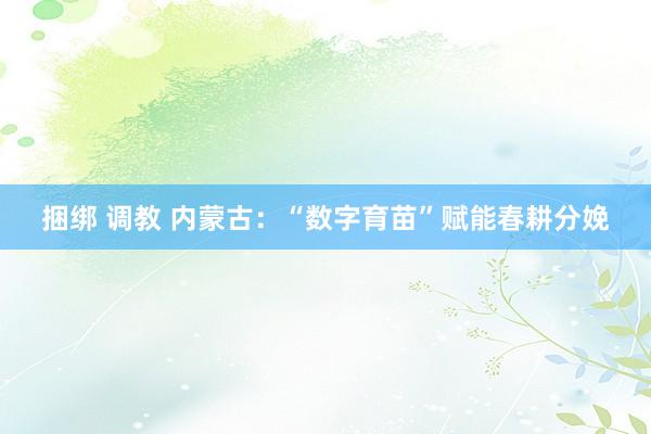 捆绑 调教 内蒙古：“数字育苗”赋能春耕分娩