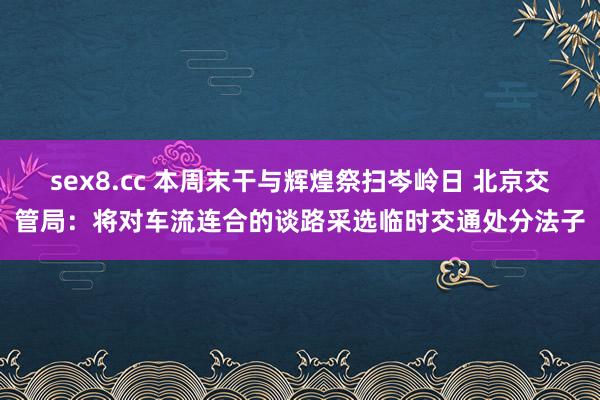 sex8.cc 本周末干与辉煌祭扫岑岭日 北京交管局：将对车流连合的谈路采选临时交通处分法子
