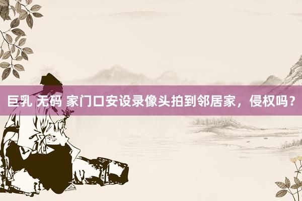 巨乳 无码 家门口安设录像头拍到邻居家，侵权吗？